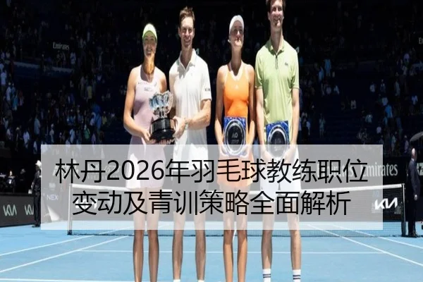 林丹2026年羽毛球教练职位变动及青训策略全面解析